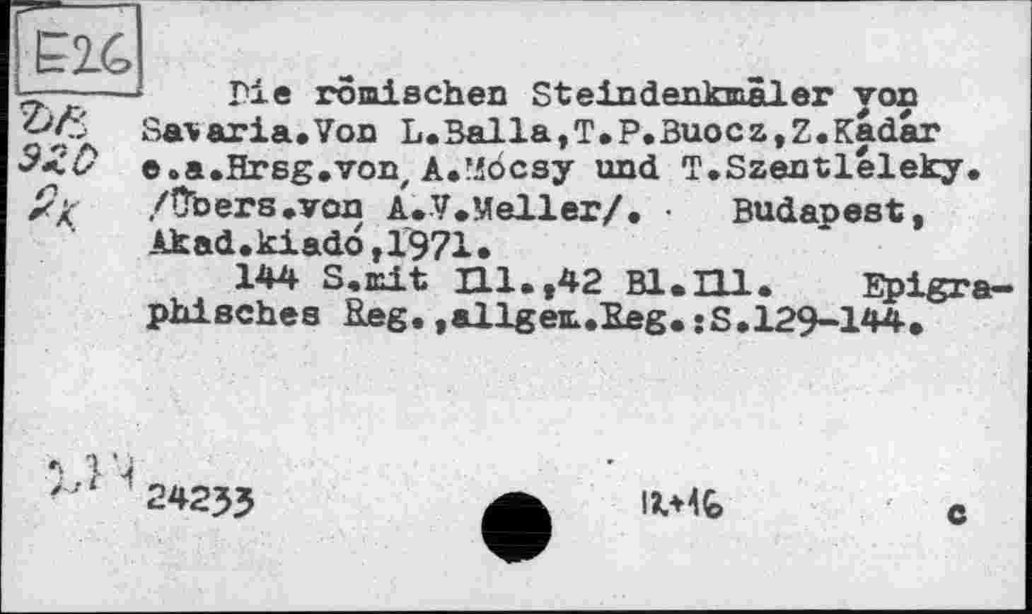 ﻿Е24
эго
Гіе römischen Steindenkmâler yon Salaria.Von L.Balla,T.P.Buocz,Z.Kadar e.a.Hrsg.von, A.’iocsy und T.Szentléleky. /übers.von A.V.Meller/. • Budapest, Akad.kiad6,1971.
144 S.mit Hl.,42 Bl.Hl. Epigraphisches Keg. »allgem.Eeg. sS.129-144.
14
24233

c